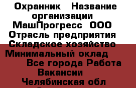 Охранник › Название организации ­ МашПрогресс, ООО › Отрасль предприятия ­ Складское хозяйство › Минимальный оклад ­ 20 000 - Все города Работа » Вакансии   . Челябинская обл.,Снежинск г.